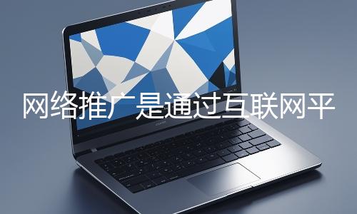 網絡推廣是通過互聯網平臺與技術手段提升品牌知名度、吸引目標用戶并推動業務增長的營銷方式